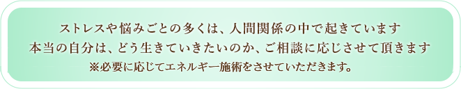 ストレスや悩み事の多くは、人間関係の中で起きています。本当の自分は、どう生きていたいのか、ご相談に応じさせていただきます。必要に応じてエネルギー施術をさせていただきます。